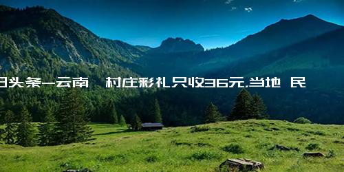 今日头条-云南一村庄彩礼只收36元，当地 民族习俗